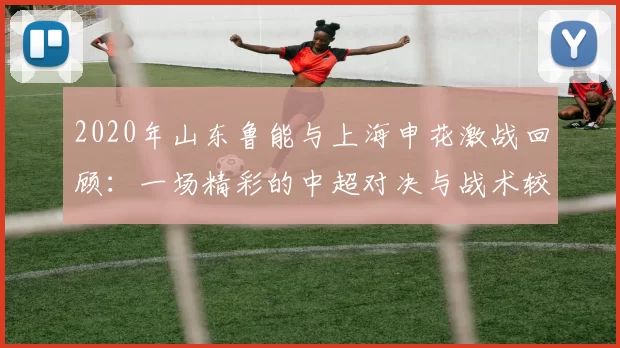 2020年山东鲁能与上海申花激战回顾：一场精彩的中超对决与战术较量