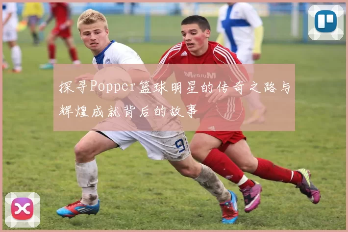 探寻Popper篮球明星的传奇之路与辉煌成就背后的故事