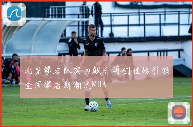 北京攀岩队实力飙升再创佳绩引领全国攀岩新潮流MBA
