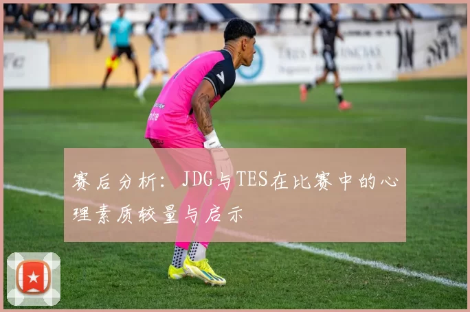 赛后分析：JDG与TES在比赛中的心理素质较量与启示