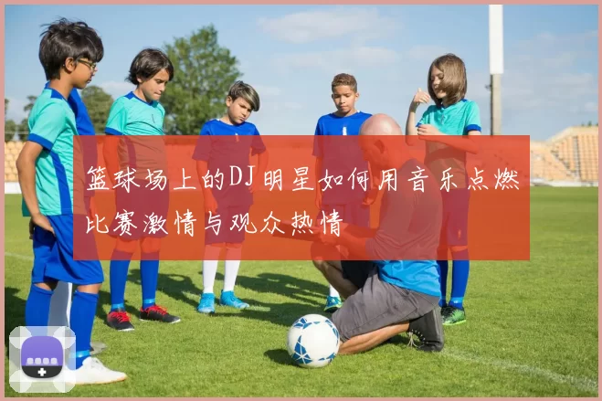 篮球场上的DJ明星如何用音乐点燃比赛激情与观众热情