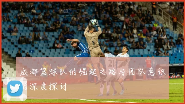 成都篮球队的崛起之路与团队意识的深度探讨