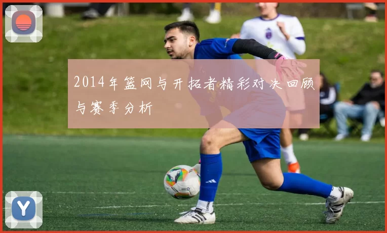 2014年篮网与开拓者精彩对决回顾与赛季分析