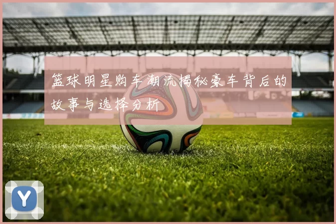 篮球明星购车潮流揭秘豪车背后的故事与选择分析