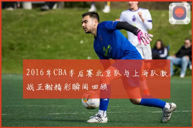 2016年CBA季后赛北京队与上海队激战正酣精彩瞬间回顾