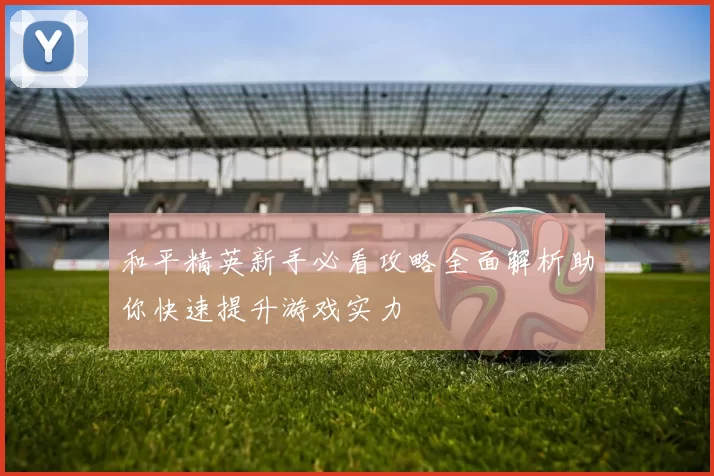 和平精英新手必看攻略全面解析助你快速提升游戏实力