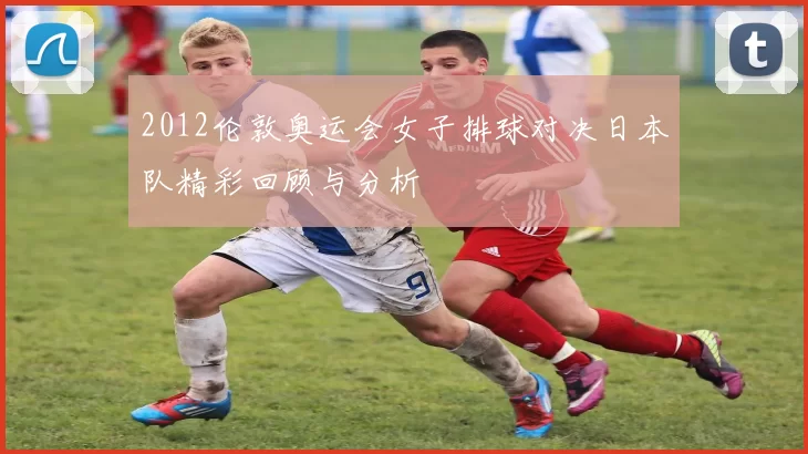 2012伦敦奥运会女子排球对决日本队精彩回顾与分析