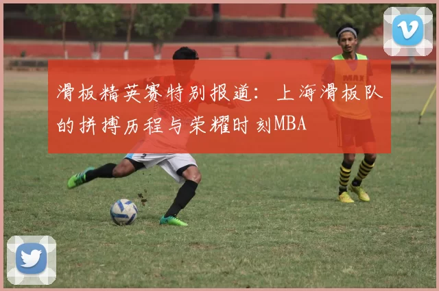 滑板精英赛特别报道：上海滑板队的拼搏历程与荣耀时刻MBA