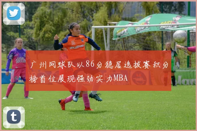 广州网球队以86分稳居选拔赛积分榜首位展现强劲实力MBA